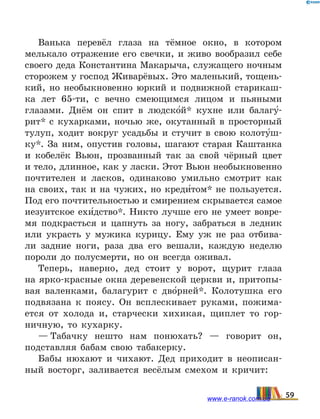 Ванька перевёл глаза на тёмное окно, в котором
мелькало отражение его свечки, и живо вообразил себе
своего деда Константина Макарыча, служащего ночным
сторожем у господ Живарёвых. Это маленький, тощень-
кий, но необыкновенно юркий и подвижной старикаш-
ка лет 65-ти, с вечно смеющимся лицом и пьяными
глазами. Днём он спит в людско5й* кухне или балагу5-
рит* с  кухарками, ночью же, окутанный в просторный
тулуп, ходит вокруг усадьбы и стучит в свою колоту5ш-
ку*. За ним, опустив головы, шагают старая Каштанка
и кобелёк Вьюн, прозванный так за свой чёрный цвет
и тело, длинное, как у ласки. Этот Вьюн необыкновенно
почтителен и ласков, одинаково умильно смотрит как
на своих, так и на чужих, но креди5том* не пользуется.
Под его почтительностью и смирением скрывается самое
иезуитское ехи5дство*. Никто лучше его не  умеет вовре-
мя подкрасться и цапнуть за ногу, забраться в  ледник
или украсть у мужика курицу. Ему уж не раз отбива-
ли задние ноги, раза два его вешали, каждую неделю
пороли до полусмерти, но он всегда оживал.
Теперь, наверно, дед стоит у ворот, щурит глаза
на ярко-красные окна деревенской церкви и, притопы-
вая валенками, балагурит с дво5рней*. Колотушка его
подвязана к поясу. Он всплескивает руками, пожима-
ется от холода и, старчески хихикая, щиплет то гор-
ничную, то кухарку.
— Табачку нешто нам понюхать? — говорит он,
подставляя бабам свою табакерку.
Бабы нюхают и чихают. Дед приходит в неописан-
ный восторг, заливается весёлым смехом и кричит:
59www.e-ranok.com.ua
 
