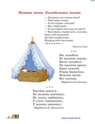 Мамина песня. Колыбельная поэзия
— Дедушка, кто старше меня?
— Твои мама и папа.
— А кто старше, чем они?
— Мы с бабушкой…
— А кто старше всех-всех на свете?
— Внученька, старше всех, я думаю,
Наш хлеб насущный
Да ещё колыбельная,
Которую поёт твоя мама:
«А-а, а-а, а-а...»
Максим Танк
* * *
Вот колыбель
Во высоком терему,
Висит колыбель
На высоком крюку.
Крюк золотой,
Ремни бархатные,
Колечки витые,
Все золотые.
Обработка О. Капицы
* * *
Баю-баю девочку,
На полянке жнеюшку,
На лужку грабеюшку,
У стола стряпеюшку,
У окошка швеюшку.
Обработка К. Чуковского
6 www.e-ranok.com.ua
 