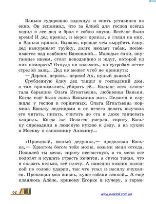 Ванька судорожно вздохнул и опять уставился на
окно. Он вспомнил, что за ёлкой для господ всегда
ходил в лес дед и брал с собою внука. Весёлое было
время! И дед крякал, и мороз крякал, а глядя на них,
и Ванька крякал. Бывало, прежде чем вырубить ёлку,
дед выкуривает трубку, долго нюхает табак, посме­
ивается над озябшим Ванюшкой… Молодые ёлки, оку-
танные инеем, стоят неподвижно и ждут, которой из
них помирать? Откуда ни возьмись, по сугробам летит
стрелой заяц… Дед не может чтоб не крикнуть:
— Держи, держи… держи! Ах, куцый дьявол!
Срубленную ёлку дед тащил в господский дом,
а  там принимались убирать её… Больше всех хлопо-
тала барышня Ольга Игнатьевна, любимица Ваньки.
Когда ещё была жива Ванькина мать Пелагея и слу-
жила у  господ в горничных, Ольга Игнатьевна кор-
мила Ваньку леденцами и от нечего делать выучила
его читать, писать, считать до ста и даже танцевать
кадриль. Когда же Пелагея умерла, сироту Вань-
ку спровадили в людскую кухню к деду, а из кухни
в  Москву к сапожнику Аляхину…
«Приезжай, милый дедушка,— продолжал Вань-
ка,— Христом богом тебя молю, возьми меня отседа.
Пожалей ты меня, сироту несчастную, а то меня все
колотят и кушать страсть хочется, а скука такая, что
и сказать нельзя, всё плачу. А намедни хозяин колод-
кой по голове ударил, так что упал и насилу очухал-
ся. Пропащая моя жизнь, хуже собаки всякой… А ещё
кланяюсь Алёне, кривому Егорке и кучеру, а гармо-
62 www.e-ranok.com.ua
 
