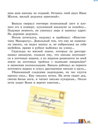 нию мою никому не отдавай. Остаюсь твой внук Иван
Жуков, милый дедушка приезжай».
Ванька свернул вчетверо исписанный лист и вло-
жил его в конверт, купленный накануне за копейку…
Подумав немного, он умокнул перо и написал адрес:
На деревню дедушке.
Потом почесался, подумал и прибавил: «Констан-
тину Макарычу». Довольный тем, что ему не помеша-
ли писать, он надел шапку и, не набрасывая на себя
шубейки, прямо в рубахе выбежал на улицу…
Сидельцы из мясной лавки, которых он расспра-
шивал накануне, сказали ему, что письма опускают-
ся в почтовые ящики, а из ящиков развозятся по всей
земле на почтовых тройках с пьяными ямщика5ми*
и звонкими колокольцами. Ванька добежал до первого
почтового ящика и сунул драгоценное письмо в щель…
Убаюканный сладкими надеждами, он час спустя
крепко спал… Ему снилась печка. На печи сидит дед,
свесив босые ноги, и читает письмо кухаркам… Около
печи ходит Вьюн и вертит хвостом…
63www.e-ranok.com.ua
 