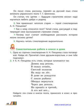 Он писал стихи, рассказы, перевёл на русский язык стихи
великого украинского поэта Т.  Г.  Шевченко.
Он считал, что «детям — будущим строителям жизни» надо
научиться любить добро и родину.
2. Чем привлекает читателя старик — герой стихо­творения
А.  Н.  Плещеева?
 Как к нему относится поэт? Читай стихи, рассуждай и под­
тверждай свои высказывания строками стихов.
 Почему поэт считает необходимым рассказать историю
жизни лесника детям?
3. Научись читать стихотворение выразительно.
Самостоятельная работа в классе и дома
1.	 Одна из строчек стихотворения А. Н. Плещеева стала поговор­
кой. Найди её. Прочитай стихи друзьям-взрослым, и  они тебе
подскажут.
2.	У А.  Н. Плещеева есть стихи, которые начинаются так:
Домик над рекою,
В окнах огонёк,
Светлой полосою
На воду он лёг.
В доме не дождутся
С ловли рыбака:
Обещал вернуться 
Через два денька.
Но прошёл и третий,
А его всё нет…
	 Найдите эти стихи в книгах поэта, принесите в  класс и про­
читайте.
68 www.e-ranok.com.ua
 