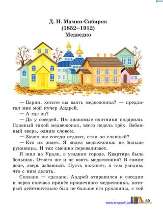Д. Н. Мамин-Сибиряк
(1852–1912)
Медведко
— Барин, хотите вы взять медвежонка? — предла-
гал мне мой кучер Андрей.
— А где он?
— Да у соседей. Им знакомые охотники подарили.
Славный такой медвежонок, всего недель трёх. Забав-
ный зверь, одним словом.
— Зачем же соседи отдают, если он славный?
— Кто их знает. Я видел медвежонка: не больше
рукавицы. И так смешно переваливает.
Я жил на Урале, в уездном городе. Квартира была
большая. Отчего же и не взять медвежонка? В самом
деле, зверь забавный. Пусть поживёт, а там увидим,
что с ним делать.
Сказано — сделано. Андрей отправился к соседям
и через полчаса принёс крошечного медвежонка, кото-
рый действительно был не больше его рукавицы, с той
69www.e-ranok.com.ua
 