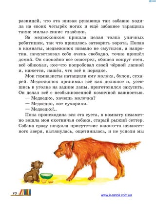 разницей, что эта живая рукавица так забавно ходи-
ла на своих четырёх ногах и ещё забавнее таращила
такие милые синие глазёнки.
За медвежонком пришла целая толпа уличных
ребятишек, так что пришлось затворить ворота. Попав
в комнаты, медвежонок нимало не смутился, а напро-
тив, почувствовал себя очень свободно, точно пришёл
домой. Он спокойно всё осмотрел, обошёл вокруг стен,
всё обнюхал, кое-что попробовал своей чёрной лапкой
и, кажется, нашёл, что всё в порядке.
Мои гимназисты натащили ему молока, булок, суха-
рей. Медвежонок принимал всё как должное и, усев-
шись в уголке на задние лапы, приготовился закусить.
Он делал всё с необыкновенной комичной важностью.
— Медведко, хочешь молочка?
— Медведко, вот сухарики.
— Медведко!..
Пока происходила вся эта суета, в комнату незамет-
но вошла моя охотничья собака, старый рыжий сеттер.
Собака сразу почуяла присутствие какого-то неизвест-
ного зверя, вытянулась, ощетинилась, и не успели мы
70 www.e-ranok.com.ua
 