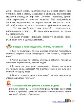 день. Милый зверь накуролесил на новом месте ещё
больше, чем у меня. Забрался в экипаж, заложенный
молодой лошадью, зарычал. Лошадь, конечно, броси-
лась стремглав и сломала экипаж. Мы попробовали
вернуть медвежонка на первое место, откуда его при-
нёс мой кучер, но там отказались принять его наотрез.
— Что же мы будем с ним делать? — взмолился я,
обращаясь к кучеру.— Я готов даже заплатить, только
бы избавиться.
На наше счастье, нашёлся какой-то охотник, кото-
рый взял его с удовольствием…
Беседа о произведениях, книгах, писателях	
1. Как ты полагаешь, почему рассказ Дмитрия Наркисовича
Мамина-Сибиряка назван «Медведко», а не «Мишка», «Медвежо­
нок»?
2. Читай рассказ по частям, обсуждай события, поведение
животных, переживания, чувства людей.
3. В конце рассказа стоит многоточие… Можно ли назвать
счастливым конец рассказа? Кто счастлив? Можно ли быть спо­
койным за судьбу зверя?
4. Отчего страдают люди и животные? Над чем писатель за­
ставил задуматься читателя?
Самостоятельная работа в классе и дома	
	 Вспомни сказки Д.  Н.  Мамина-Сибиряка, принеси их в класс.
	 Найди и прочитай рассказы писателя: «Емеля-охотник», «Зимо­
вье на Студёной», «Приёмыш».
77www.e-ranok.com.ua
 