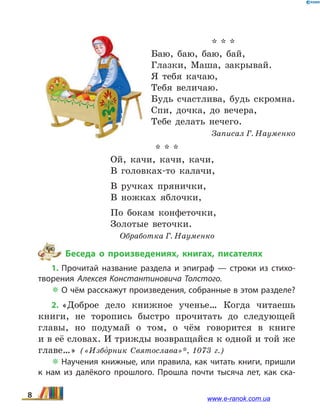 * * *
Баю, баю, баю, бай,
Глазки, Маша, закрывай.
Я тебя качаю,
Тебя величаю.
Будь счастлива, будь скромна.
Спи, дочка, до вечера,
Тебе делать нечего.
Записал Г. Науменко
* * *
Ой, качи, качи, качи,
В головках-то калачи,
В ручках прянички,
В ножках яблочки,
По бокам конфеточки,
Золотые веточки.
Обработка Г. Науменко
Беседа о произведениях, книгах, писателях
1. Прочитай название раздела и эпиграф — строки из стихо­
творения Алексея Константиновича Толс­того.
 О чём расскажут произведения, собранные в этом разделе?
2. «Доброе дело книжное ученье… Когда читаешь
книги, не торопись быстро прочитать до следующей
главы, но подумай о том, о чём говорится в книге
и в её словах. И трижды возвращайся к одной и той же
главе…» («Избо5рник Святослава»*, 1073 г.)
 Научения книжные, или правила, как читать книги, пришли
к  нам из далёкого прошлого. Прошла почти тысяча лет, как ска­
8 www.e-ranok.com.ua
 