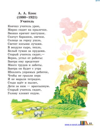 А. А.  Блок
(1880–1921)
Учитель
Кончил учитель урок,
Мирно сидит на крылечке.
Звонко кричит пастушок.
Скачут барашки, овечки.
Солнце за горку ушло,
Светит косыми лучами.
В воздухе сыро, тепло,
Белый туман за прудами.
Старый учитель сидит,—
Верно, устал от работы:
Завтра ему предстоит
Много трудов и заботы.
Завтра он будет с утра
Школить упрямых ребяток,
Чтобы не грызли пера
И не марали тетрадок.
Стадо идёт и пылит,
Дети за ним — врассыпную.
Старый учитель сидит,
Голову клонит седую.
83www.e-ranok.com.ua
 