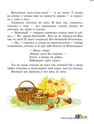 Бельчонок скок-скок-скок!  — и на сосну. С сосны
на осину, с осины ещё на какое-то дерево — и скрыл-
ся с глаз в лесу.
Сынишка хохотал до слёз. И весь лес, казалось,
хохотал с ним — все капельные глазки дождя на
листьях, на траве и кустах.
— Бешеный! — твердил сынишка сквозь смех и слё-
зы…— Ну, прямо бешеный!.. Как он на лисицу-то! Как
она от него! И хвост поджала! Вот бешеный бельчонок.
— Ну,— спросил я, когда он прохохотался,— теперь
понимаешь, почему я не дал тебе бежать от Клео­парды?
—  Знаю, знаю:
«Вывод ясен без картин —
Часто, в битве не робея,
Побеждает трёх один».
Уж не знаю, откуда он взял эти стишки! Он у меня
набит стихами и выпаливает ими вдруг как из пушки.
Весёлые мы пришли в тот день из лесу.
103www.e-ranok.com.ua
 