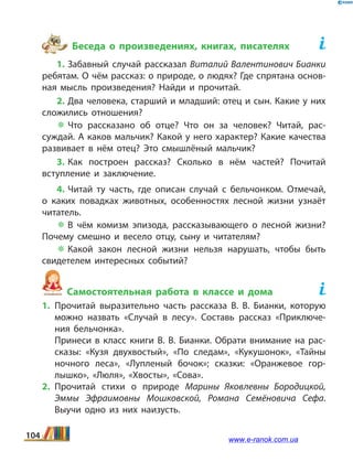 Беседа о произведениях, книгах, писателях	
1. Забавный случай рассказал Виталий Валентинович Бианки
ребятам. О чём рассказ: о природе, о людях? Где спрятана основ­
ная мысль произведения? Найди и прочитай.
2. Два человека, старший и младший: отец и сын. Какие у них
сложились отношения?
 Что рассказано об отце? Что он за человек? Читай, рас­
суждай. А каков мальчик? Какой у него характер? Какие качества
развивает в нём отец? Это смышлёный мальчик?
3. Как построен рассказ? Сколько в нём частей? Почитай
вступление и заключение.
4. Читай ту часть, где описан случай с бельчонком. Отмечай,
о каких повадках животных, особенностях лесной жизни узнаёт
читатель.
 В чём комизм эпизода, рассказывающего о лесной жизни?
Почему смешно и весело отцу, сыну и читателям?
 Какой закон лесной жизни нельзя нарушать, чтобы быть
свидетелем интересных событий?
Самостоятельная работа в классе и дома	
1.	Прочитай выразительно часть рассказа В.  В.  Бианки, которую
можно назвать «Случай в лесу». Составь рассказ «Приключе­
ния бельчонка».
	 Принеси в класс книги В.  В.  Бианки. Обрати внимание на рас­
сказы: «Кузя двухвостый», «По следам», «Кукушонок», «Тайны
ночного леса», «Лупленый бочок»; сказки: «Оранжевое гор­
лышко», «Люля», «Хвосты», «Сова».
2.	Прочитай стихи о природе Марины Яковлевны Бородицкой,
Эммы Эфраимовны Мошковской, Романа Семёновича Сефа.
Выучи одно из них наизусть.
104 www.e-ranok.com.ua
 