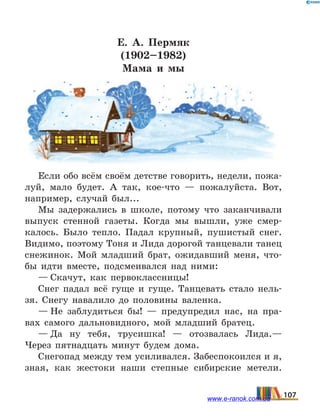 Е. А. Пермяк
(1902–1982)
Мама и мы
Если обо всём своём детстве говорить, недели, пожа-
луй, мало будет. А так, кое-что  — пожалуйста. Вот,
например, случай был...
Мы задержались в школе, потому что заканчивали
выпуск стенной газеты. Когда мы вышли, уже смер-
калось. Было тепло. Падал крупный, пушистый снег.
Видимо, поэтому Тоня и Лида дорогой танцевали танец
снежинок. Мой младший брат, ожидавший меня, что-
бы идти вместе, подсмеивался над ними:
— Скачут, как первоклассницы!
Снег падал всё гуще и гуще. Танцевать стало нель-
зя. Снегу навалило до половины валенка.
— Не заблудиться бы!  — предупредил нас, на пра-
вах самого дальновидного, мой младший братец.
— Да ну тебя, трусишка!  — отозвалась Лида.—
Через пятнадцать минут будем дома.
Снегопад между тем усиливался. Забеспокоился и я,
зная, как жестоки наши степные сибирские метели.
107www.e-ranok.com.ua
 