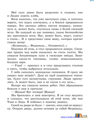 Моё сало давно было разделено и съедено, как
и  Лидин ломоть хлеба.
Всем казалось, что уже наступило утро, и хотелось
верить, что пурга кончилась, а я боялся прорываться
наверх. Это значило забить снегом пещерку, вымок-
нуть и, может быть, очутиться снова в белой снежной
мгле. Но каждый из нас понимал, какое беспокойство
мы причинили всем. Нас, может быть, ищут, кличут
в степи... И я представил свою маму, которая кричит
сквозь ветер:
«Колюнька... Федюнька... Отзовитесь!..»
Подумав об этом, я стал прорываться наверх. Снеж-
ная крыша над нами оказалась не столь толста. Мы
увидели бледнеющую луну и гаснущие звёзды. Зани-
малась какая-то сонливая, словно невыспавшаяся,
бледная заря.
— Утро!  — крикнул я и стал проделывать ступени
в снегу, чтобы выбраться остальным.
С неба сыпались запоздалые снежинки. Я сразу же
увидел наш ветря5к*. Дым из труб поднимался тонки-
ми, будто туго натянутыми, струнами. Люди просну-
лись. А может быть, они и не спали в эту ночь…
Вскоре мы увидели наших ребят. Они обрадованно
бежали к нам и кричали:
— Живые! Все четверо! Живые!
Мы бросились к ним навстречу. Я не стал медлить
и слушать, что рассказывали об этой ночи, обо мне
Тоня и Лида. Я побежал к нашему домику.
Саней на дворе не было — значит, отец ещё не вернул-
ся. Открыв дверь, далеко оставив за собой Федюньку,
113www.e-ranok.com.ua
 