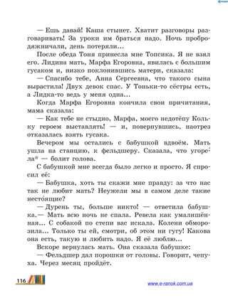 — Ешь давай! Каша стынет. Хватит разговоры раз-
говаривать! За уроки им браться надо. Ночь пробро-
дяжничали, день потеряли...
После обеда Тоня принесла мне Топсика. Я не взял
его. Лидина мать, Марфа Егоровна, явилась с большим
гусаком и, низко поклонившись матери, сказала:
— Спасибо тебе, Анна Сергеевна, что такого сына
вырастила! Двух девок спас. У Тоньки-то сёстры есть,
а Лидка-то ведь у меня одна...
Когда Марфа Егоровна кончила свои причитания,
мама сказала:
— Как тебе не стыдно, Марфа, моего недотёпу Коль-
ку героем выставлять!  — и, повернувшись, наотрез
отказалась взять гусака.
Вечером мы остались с бабушкой вдвоём. Мать
ушла на станцию, к фельдшеру. Сказала, что угоре-5
ла*  — болит голова.
С бабушкой мне всегда было легко и просто. Я спро-
сил её:
— Бабушка, хоть ты скажи мне правду: за что нас
так не любит мать? Неужели мы в самом деле такие
несто5ящие?
— Дурень ты, больше никто!  — ответила бабуш-
ка.— Мать всю ночь не спала. Ревела как умалишён-
ная... С собакой по степи вас искала. Колени обморо-
зила... Только ты ей, смотри, об этом ни гугу! Какова
она есть, такую и любить надо. Я её люблю...
Вскоре вернулась мать. Она сказала бабушке:
— Фельдшер дал порошки от головы. Говорит, чепу-
ха. Через месяц пройдёт.
116 www.e-ranok.com.ua
 