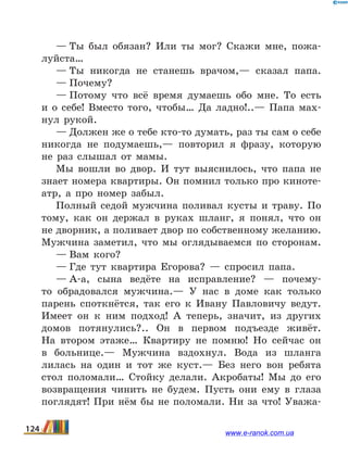 — Ты был обязан? Или ты мог? Скажи мне, пожа-
луйста…
— Ты никогда не станешь врачом,— сказал папа.
— Почему?
— Потому что всё время думаешь обо мне. То есть
и  о себе! Вместо того, чтобы… Да ладно!..— Папа мах-
нул рукой.
— Должен же о тебе кто-то думать, раз ты сам о себе
никогда не подумаешь,— повторил я фразу, которую
не раз слышал от мамы.
Мы вошли во двор. И тут выяснилось, что папа не
знает номера квартиры. Он помнил только про киноте-
атр, а про номер забыл.
Полный седой мужчина поливал кусты и траву. По
тому, как он держал в руках шланг, я понял, что он
не дворник, а поливает двор по собственному желанию.
Мужчина за­метил, что мы оглядываемся по сторонам.
— Вам кого?
— Где тут квартира Егорова?  — спросил папа.
— А-а, сына ведёте на исправление?  — почему-
то об­радовался мужчина.— У нас в доме как только
парень споткнётся, так его к Ивану Павловичу ведут.
Имеет он к ним подход! А теперь, значит, из других
домов потяну­лись?.. Он в первом подъезде живёт.
На втором этаже… Квартиру не помню! Но сейчас он
в больнице.— Мужчина вздохнул. Вода из шланга
лилась на один и тот же куст.— Без него вон ребята
стол поломали… Стойку делали. Ак­робаты! Мы до его
возвращения чинить не будем. Пусть они ему в глаза
поглядят! При нём бы не поломали. Ни за что! Уважа-
124 www.e-ranok.com.ua
 