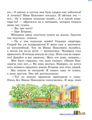 ют… О цветах и кустах они будь здоров как за­ботятся!
А почему? Иван Павлович посадил. И яблоня эта —
его… Он в первом подъезде живёт… А в какой квар­
тире-то?  — обратился он к женщине, которая тащила
мимо нас сумки.
— Вы про кого?
— Про Егорова.
Женщина сразу опустила сумки на землю. Грустно
так опустила, тяжело.
— Он в том подъезде живёт! Седьмая квартира.
Скорей бы уж возвращался! У меня сын к математи-
ке неспособный. Так он Ивана Павловича полюбил,
а  потом уж из-за него!  — математику. Четвёрки стал
приносить. Я отсюда никуда не уеду. Пока сын не вырас-
тет! Давайте я вас про­вожу. Мать его дома, наверно…
Мне было страшно, что папа скажет: «Ивана Пав-
ловича уже нет…» Но папа молчал. Наверно, он хотел
хоть немного продлить жизнь Егорова для этих людей.
Мы пошли за соседкой. Я тащил одну её сумку,
а  папа другую. Она всё рассказывала:
— Тут из школы приятели приходили к сыну.
Очень без Ивана Павловича соскучились. Я ведь тоже
125www.e-ranok.com.ua
 