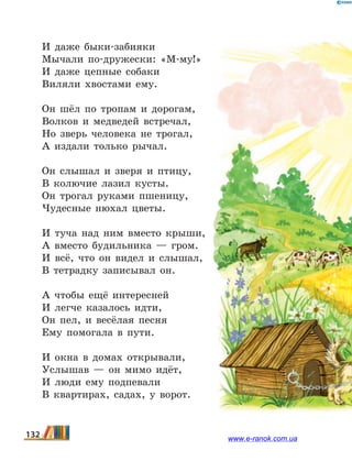 И даже быки-забияки
Мычали по-дружески: «М-му!»
И даже цепные собаки
Виляли хвостами ему.
Он шёл по тропам и дорогам,
Волков и медведей встречал,
Но зверь человека не трогал,
А издали только рычал.
Он слышал и зверя и птицу,
В колючие лазил кусты.
Он трогал руками пшеницу,
Чудесные нюхал цветы.
И туча над ним вместо крыши,
А вместо будильника — гром.
И всё, что он видел и слышал,
В тетрадку записывал он.
А чтобы ещё интересней
И легче казалось идти,
Он пел, и весёлая песня
Ему помогала в пути.
И окна в домах открывали,
Услышав — он мимо идёт,
И люди ему подпевали
В квартирах, садах, у ворот.
132 www.e-ranok.com.ua
 