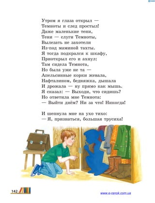 Утром я глаза открыл —
Темноты и след простыл!
Даже маленькие тени,
Тени — слуги Темноты,
Вылезать не захотели
Из-под маминой тахты.
Я тогда подкрался к шкафу,
Приоткрыл его и ахнул:
Там сидела Темнота,
Но была уже не та —
Апельсинные корки жевала,
Нафталином, бедняжка, дышала
И дрожала — ну прямо как мышь.
Я сказал: — Выходи, что сидишь?
Но ответила мне Темнота:
— Выйти днём? Ни за что! Никогда!
И шепнула мне на ухо тихо:
— Я, признаться, большая трусиха!
142 www.e-ranok.com.ua
 
