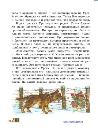 вала у дровяного склада и все посматривала на Урса.
А он не обращал на неё внимания. Тогда Кэт подошла
к рыжей проволоке и дёрнула так, что раздался звон.
В два прыжка Урс очутился рядом. Глаза блесте-
ли из-за шерстяных сосулек, и желтоватые клыки
грозно обнажились. Он хрипло зарычал, но Кэт сто-
яла на  месте: валенки широкие, ноги-пестики, чулки
с заштопанными коленками. Урс отрывисто залаял
и  бросился на проволоку, которая прогнулась и зазве-
нела. В своей злобе он не почувствовал шипов. Кэт
приблизила к нему посиневшее лицо и заговорила.
Оказывается, собаку мало кормить. Необходимо,
чтобы с ней разговаривали. С Урсом никто не разгова-
ривал. Представьте себе, что мимо вас идёт множество
людей и никто вас не замечает, никто с вами не раз-
говаривает. Это потяжелее голода. Честное слово.
Кэт заговорила с Урсом. Он рычал, рвал проволоку,
а она уговаривала его, называла ласковыми именами,
словно перед ней был беспомощный щенок — больше-
палый, с шелковистой шерстью, ещё не научившийся
лаять. На языке зелёная травинка…
146 www.e-ranok.com.ua
 