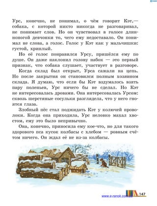 Урс, конечно, не понимал, о чём говорит Кэт,—
собака, с которой никто никогда не разговаривал,
не  понимает слов. Но он чувствовал в голосе длин-
ноногой девчонки то, чего ему недоставало. Он пони-
мал не  слова, а голос. Голос у Кэт как у мальчишки:
густой, хриплый.
Но её голос понравился Урсу, пришёлся ему по
душе. Он даже наклонил голову набок — это первый
признак, что собака слушает, участвует в разговоре.
Когда склад был открыт, Урса сажали на цепь.
Но  после закрытия он становился полным хозяином
склада. Я думаю, что если бы Кэт вздумалось взять
пару поленьев, Урс ничего бы не сделал. Но Кэт
не интересовалась дровами. Она интересовалась Урсом:
сквозь шерстяные сосульки разглядела, что у него гно-
ятся глаза.
Злобный пёс стал поджидать Кэт у колючей прово-
локи. Когда она приходила, Урс неловко махал хво-
стом, ему это было непривычно.
Она, конечно, приносила ему кое-что, но для такого
здорового пса кусок колбасы с хлебом — ровным счё-
том ничего. Он ждал её не из-за колбасы.
147www.e-ranok.com.ua
 
