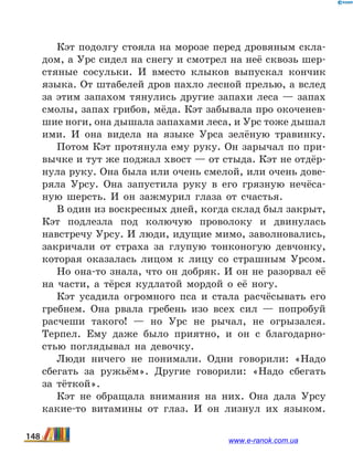 Кэт подолгу стояла на морозе перед дровяным скла-
дом, а Урс сидел на снегу и смотрел на неё сквозь шер-
стяные сосульки. И вместо клыков выпускал кончик
языка. От штабелей дров пахло лесной прелью, а вслед
за этим запахом тянулись другие запахи леса  — запах
смолы, запах грибов, мёда. Кэт забывала про окоченев-
шие ноги, она дышала запахами леса, и Урс тоже дышал
ими. И она видела на языке Урса зелёную травинку.
Потом Кэт протянула ему руку. Он зарычал по при-
вычке и тут же поджал хвост — от стыда. Кэт не отдёр-
нула руку. Она была или очень смелой, или очень дове-
ряла Урсу. Она запустила руку в его грязную нечёса-
ную шерсть. И он зажмурил глаза от счастья.
В один из воскресных дней, когда склад был закрыт,
Кэт подлезла под колючую проволоку и двинулась
навстречу Урсу. И люди, идущие мимо, заволновались,
закричали от страха за глупую тонконогую девчонку,
которая оказалась лицом к лицу со страшным Урсом.
Но она-то знала, что он добряк. И он не разорвал её
на части, а тёрся кудлатой мордой о её ногу.
Кэт усадила огромного пса и стала расчёсывать его
гребнем. Она рвала гребень изо всех сил — попробуй
расчеши такого!  — но Урс не рычал, не огрызался.
Терпел. Ему даже было приятно, и он с благодарно-
стью поглядывал на девочку.
Люди ничего не понимали. Одни говорили: «Надо
сбегать за ружьём». Другие говорили: «Надо сбегать
за тёткой».
Кэт не обращала внимания на них. Она дала Урсу
какие-то витамины от глаз. И он лизнул их языком.
148 www.e-ranok.com.ua
 