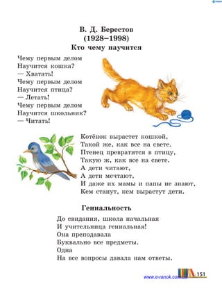 В.  Д.  Берестов
(1928–1998)
Кто чему научится
Чему первым делом
Научится кошка?
— Хватать!
Чему первым делом
Научится птица?
— Летать!
Чему первым делом
Научится школьник?
— Читать!
Котёнок вырастет кошкой,
Такой же, как все на свете.
Птенец превратится в птицу,
Такую ж, как все на свете.
А дети читают,
А дети мечтают,
И даже их мамы и папы не знают,
Кем станут, кем вырастут дети.
Гениальность
До свидания, школа начальная
И учительница гениальная!
Она преподавала
Буквально все предметы.
Одна
На все вопросы давала нам ответы.
151www.e-ranok.com.ua
 