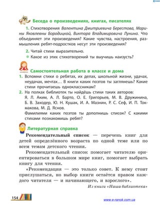 Беседа о произведениях, книгах, писателях
1. Стихотворения Валентина Дмитриевича Берестова, Мари­
ны Яковлевны Бородицкой, Виктора Владимировича Лунина. Что
объединяет эти произведения? Какие чувства, настроения, раз­
мышления ребят-подростков несут эти произведения?
2. Читай стихи выразительно.
 Какое из этих стихотворений ты выучишь наизусть?
Самостоятельная работа в классе и дома
1.	Вспомни стихи о ребятах, их делах, школьной жизни, удачах,
неудачах, мечтах… В книги каких поэтов ты заглянешь? Какие
стихи прочитаешь одноклассникам?
2.	На полках библиотек ты найдёшь стихи таких авторов:
	 Я.  Л. Аким, А.  Л. Барто, О.  Е. Григорьев, М.  В. Дружинина,
Б.  В.  Заходер, Ю.  Н. Кушак, И.  А. Мазнин, Р.  С. Сеф, И.  П. Ток­
макова, М.  Д. Яснов.
	 Фамилиями каких поэтов ты дополнишь список? С какими
стихами познакомишь ребят?
Литературная справка
Рекомендательный список — перечень книг для
детей определённого возраста по одной теме или по
всем темам детского чтения.
Рекомендательный список помогает читателю ори-
ентироваться в большом мире книг, помогает выбрать
книгу для чтения.
«Рекомендация — это только совет. К нему стоит
прислушаться, но выбор книги остаётся правом каж-
дого читателя — и начинающего, и взрослого».
Из книги «Наша библиотека»
154 www.e-ranok.com.ua
 