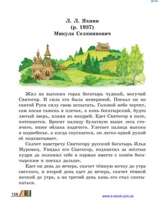Л.  Л. Яхнин
(р. 1937)
Микула Селянинович
Жил на высоких горах богатырь чудный, могучий
Святогор. И сила его была немеряной. Поехал он по
святой Руси силу свою испытать. Головой небо чертит,
сам косая сажень в плечах, а конь богатырский, будто
лютый зверь, пламя из ноздрей. Едет Святогор в поле,
потешается. Бросит палицу булатную выше леса сто-
ячего, ниже облака ходячего. Улетает палица высоко
в поднебесье, а когда спускается, он легко одной рукой
её подхватывает.
Скачет навстречу Святогору русский богатырь Илья
Муромец. Увидал его Святогор, подхватил за жёлтые
кудри да положил себе в карман вместе с конём бога-
тырским и поехал дальше.
Едет он день до вечера, скачет тёмную ночку до утра
светлого, и второй день едет до вечера, скачет тёмной
ночкой до утра, а на третий день конь его стал споты-
каться.
158 www.e-ranok.com.ua
 