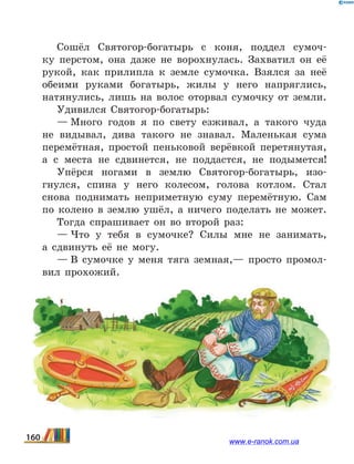 Сошёл Святогор-богатырь с коня, поддел сумоч-
ку перстом, она даже не ворохнулась. Захватил он её
рукой, как прилипла к земле сумочка. Взялся за неё
обеими руками богатырь, жилы у него напряглись,
натянулись, лишь на волос оторвал сумочку от земли.
Удивился Святогор-богатырь:
— Много годов я по свету езживал, а такого чуда
не видывал, дива такого не знавал. Маленькая сума
перемётная, простой пеньковой верёвкой перетянутая,
а  с  места не сдвинется, не поддастся, не подымется!
Упёрся ногами в землю Святогор-богатырь, изо-
гнулся, спина у него колесом, голова котлом. Стал
снова поднимать неприметную суму перемётную. Сам
по колено в землю ушёл, а ничего поделать не может.
Тогда спрашивает он во второй раз:
— Что у тебя в сумочке? Силы мне не занимать,
а  сдвинуть её не могу.
— В сумочке у меня тяга земная,— просто промол-
вил прохожий.
160 www.e-ranok.com.ua
 