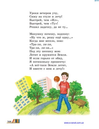 Уроки вечером учу,
Сижу на стуле и лечу!
Быстрей, чем «Ил»,
Быстрей, чем «Ту»!
Решил задачку, да не ту…
Макушку почешу, вздохну:
«Ну что ж, решу ещё одну…»
Когда мне весело, пою:
«Тра-ля, ля-ля,
Тра-ля, ля-ля…»
Под эту песенку мою
Летит и кружится Земля.
И если горько от обид,
Я потихоньку прошепчу:
«А всё-таки Земля летит,
И вместе с нею я лечу!»
164 www.e-ranok.com.ua
 