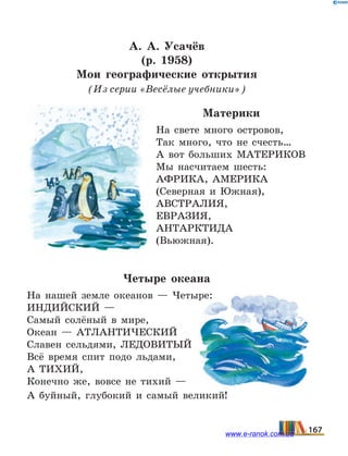 А. А.  Усачёв
(р. 1958)
Мои географические открытия
(Из серии «Весёлые учебники»)
Материки
На свете много островов,
Так много, что не счесть…
А вот больших МАТЕРИКОВ
Мы насчитаем шесть:
АФРИКА, АМЕРИКА
(Северная и Южная),
АВСТРАЛИЯ,
ЕВРАЗИЯ,
АНТАРКТИДА
(Вьюжная).
Четыре океана
На нашей земле океанов — Четыре:
ИНДИЙСКИЙ —
Самый солёный в мире,
Океан — АТЛАНТИЧЕСКИЙ
Славен сельдями, ЛЕДОВИТЫЙ
Всё время спит подо льдами,
А ТИХИЙ,
Конечно же, вовсе не тихий —
А буйный, глубокий и самый великий!
167www.e-ranok.com.ua
 