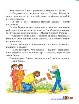 Зато возглас Алисы услышала Машенька Белая.
— Разумеется,— сказала она.— Пашка Гераскин
сидел там вчера до поздней ночи, а убрать за собой
не  удосужился.
— А вот и он,— сказала Наташа Белая.— Лёгок
на  помине.
Пашка Гераскин медленно шёл к станции по кокосо­
вой аллее и на ходу читал книгу. На обложке крупны-
ми буквами было написано: «Мифы Древней Греции».
— Обратите внимание,— ехидно сказала Машенька
Белая.— Этот юноша хочет узнать, как чистят авгие-
вы конюшни.
Пашка услышал, остановился, заложил страницу
пальцем и сказал:
— Могу сообщить, что Геракл — значит «совершаю-
щий подвиги из-за гонений Геры». Кстати, Гера — это
жена Зевса.
Питекантроп Геракл услышал своё имя и заявил:
— Дай банан.
175www.e-ranok.com.ua
 