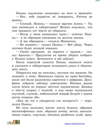 Пашка задумчиво посмотрел на него и произнёс:
— Нет, тебе подвигов не совершить. Ростом не
вышел.
— Слушай, Пашка,— сказала мрачно Алиса.— Ты
чем занимался в лаборатории? Можно подумать, что
там тридцать лет никто не убирался.
— Когда у меня возникают идеи,— ответил Паш-
ка,— я не обращаю внимания на мелочи жизни.
— А мы обращаем,— сказала Машенька.
— Не шумите,— сказал Пашка.— Всё уберу. Через
полчаса будет полный порядок.
— Свежо предание, но верится с трудом,— ска-
зал Аркаша.— Предлагаю на время уборки отобрать
у  Пашки книгу. Зачитается и всё забудет.
После короткой схватки Пашка лишился книги
и  удалился в лабораторию зализывать раны и обдумы-
вать месть.
Убираться ему не хотелось, скучное это занятие. Он
подошёл к окну. Машенька сидела на краю бассейна,
возле неё были разложены карточки с цифрами. Дель-
фины зубрили таблицу умножения. Наташа рядом
плела венок из первых жёлтых одуванчиков. Джавад
о чём-то спорил с Алисой, а над ними возвышался
скучный, глупый, любопытный жираф Злодей с одним
рогом посреди лба.
«Как же это я умудрился так насорить?» — пора­
зился Пашка.
На полу валялись мятые листы бумаги, обрывки
магнитофонных лент, образцы почвы, ветки, апельси-
новые корки, стружки, обломки разбитых колб, пред-
176 www.e-ranok.com.ua
 