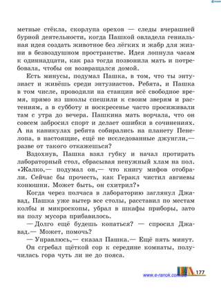 метные стёкла, скорлупа орехов — следы вчерашней
бурной деятельности, когда Пашкой овладела гениаль-
ная идея создать животное без лёгких и жабр для жиз-
ни в безвоздушном пространстве. Идея лопнула часам
к одиннадцати, как раз тогда позвонила мать и  потре-
бовала, чтобы он возвращался домой.
Есть минусы, подумал Пашка, в том, что ты энту-
зиаст и живёшь среди энтузиастов. Ребята, и Пашка
в  том числе, проводили на станции всё свободное вре-
мя, прямо из школы спешили к своим зверям и рас-
тениям, а в субботу и воскресенье часто просиживали
там с утра до вечера. Пашкина мать ворчала, что он
совсем забросил спорт и делает ошибки в сочинениях.
А на каникулах ребята собирались на планету Пене-
лопа, в настоящие, ещё не исследованные джунгли,—
разве от такого откажешься?
Вздохнув, Пашка взял губку и начал протирать
лабораторный стол, сбрасывая ненужный хлам на пол.
«Жалко,— подумал он,— что книгу мифов отобра-
ли. Сейчас бы прочесть, как Геракл чистил авгиевы
конюшни. Может быть, он схитрил?»
Когда через полчаса в лабораторию заглянул Джа-
вад, Пашка уже вытер все столы, расставил по местам
колбы и микроскопы, убрал в шкафы приборы, зато
на полу мусора прибавилось.
— Долго ещё будешь копаться?  — спросил Джа-
вад.— Может, помочь?
— Управлюсь,— сказал Пашка.— Ещё пять минут.
Он сгребал щёткой сор к середине комнаты, полу-
чилась гора чуть ли не до пояса.
177www.e-ranok.com.ua
 
