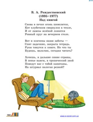 В. А.  Рождественский
(1895–1977)
Над книгой
Снова в печке огонь шевелится,
Кот клубочком свернулся в тепле,
И от лампы зелёной ложится
Ровный круг на вечернем столе.
Вот и кончены наши заботы —
Спит задачник, закрыта тетрадь.
Руки тянутся к книге. Но что ты
Будешь, мальчик, сегодня читать?
Хочешь, в дальние синие страны,
В пенье вьюги, в тропический зной
Поведут нас с тобой капитаны,
На штурвал налегая резной?
184 www.e-ranok.com.ua
 