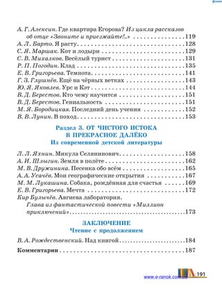 А. Г. Алексин. Где квартира Егорова? Из цикла рассказов
об отце «Звоните и приезжайте!..» . . . . . . . . . . . . . . . 119
А. Л. Барто. Я расту. . . . . . . . . . . . . . . . . . . . . . . . . . . . . . . 128
С. Я. Маршак. Кот и лодыри. . . . . . . . . . . . . . . . . . . . . . . . 129
С. В. Михалков. Весёлый турист. . . . . . . . . . . . . . . . . . . . . 131
Р. П. Погодин. Клад. . . . . . . . . . . . . . . . . . . . . . . . . . . . . . . 135
Е. В. Григорьева. Темнота. . . . . . . . . . . . . . . . . . . . . . . . . . . 141
Г. З. Глушнёв. Ещё на чёрных ветках. . . . . . . . . . . . . . . . . 143
Ю. Я. Яковлев. Урс и Кэт. . . . . . . . . . . . . . . . . . . . . . . . . . . 144
В. Д. Берестов. Кто чему научится. . . . . . . . . . . . . . . . . . . 151
В. Д. Берестов. Гениальность . . . . . . . . . . . . . . . . . . . . . . . 151
М. Я. Бородицкая. Последний день учения . . . . . . . . . . . . 152
В. В. Лунин. В поход. . . . . . . . . . . . . . . . . . . . . . . . . . . . . . . 153
Раздел 3. От чистого истока
в прекрасное далёко
Из современной детской литературы
Л. Л. Яхнин. Микула Селянинович. . . . . . . . . . . . . . . . . . . 158
А. И. Шлыгин. Земля в полёте. . . . . . . . . . . . . . . . . . . . . . . 162
М. В. Дружинина. Песенка обо всём. . . . . . . . . . . . . . . . . . 165
А. А. Усачёв. Мои географические открытия . . . . . . . . . . . 167
М. М. Лукашина. Собака, рождённая для счастья . . . . . . 169
Е. В. Григорьева. Мечта . . . . . . . . . . . . . . . . . . . . . . . . . . . . 172
Кир Булычёв. Авгиева лаборатория.
Глава из фантастической повести «Миллион
приключений». . . . . . . . . . . . . . . . . . . . . . . . . . . . . . . . . . . . . . . . . . 173
Заключение
Чтение с продолжением
В. А. Рождественский. Над книгой. . . . . . . . . . . . . . . . . . . . . . . . 184
Комментарии. . . . . . . . . . . . . . . . . . . . . . . . . . . . . . . . . . . . 187
191www.e-ranok.com.ua
 