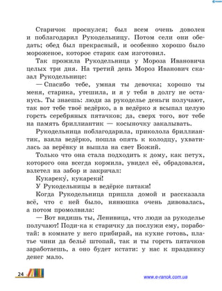 Старичок проснулся; был всем очень доволен
и  поблагодарил Рукодельницу. Потом сели они обе-
дать; обед был прекрасный, и особенно хорошо было
мороженое, которое старик сам изготовил.
Так прожила Рукодельница у Мороза Ивановича
целых три дня. На третий день Мороз Иванович ска-
зал Рукодельнице:
— Спасибо тебе, умная ты девочка; хорошо ты
меня, старика, утешила, и я у тебя в долгу не оста-
нусь. Ты знаешь: люди за рукоделье деньги получают,
так вот тебе твоё ведёрко, а в ведёрко я всыпал целую
горсть серебряных пятачков; да, сверх того, вот тебе
на память бриллиантик  — косыночку закалывать.
Рукодельница поблагодарила, приколола бриллиан-
тик, взяла ведёрко, пошла опять к колодцу, ухвати-
лась за верёвку и вышла на свет Божий.
Только что она стала подходить к дому, как петух,
которого она всегда кормила, увидел её, обрадовался,
взлетел на забор и закричал:
Кукареку5, кукареки5!
У Рукодельницы в ведёрке пятаки!
Когда Рукодельница пришла домой и рассказала
всё, что с ней было, нянюшка очень дивовалась,
а  потом промолвила:
— Вот видишь ты, Ленивица, что люди за рукоделье
получают! Поди-ка к старичку да послужи ему, порабо-
тай: в комнате у него прибирай, на кухне готовь, пла-
тье чини да бельё штопай, так и ты горсть пятачков
заработаешь, а оно будет кстати: у нас к празднику
денег мало.
24 www.e-ranok.com.ua
 