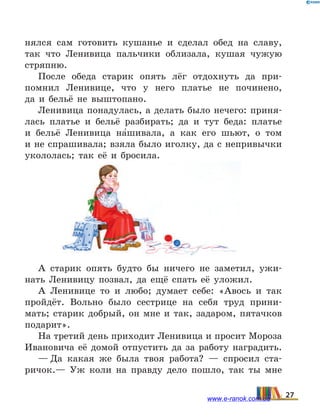 нялся сам готовить кушанье и сделал обед на славу,
так что Ленивица пальчики облизала, кушая чужую
стряпню.
После обеда старик опять лёг отдохнуть да при-
помнил Ленивице, что у него платье не починено,
да  и  бельё не выштопано.
Ленивица понадулась, а делать было нечего: приня-
лась платье и бельё разбирать; да и тут беда: платье
и  бельё Ленивица на5шивала, а как его шьют, о том
и не спрашивала; взяла было иголку, да с непривычки
укололась; так её и бросила.
А старик опять будто бы ничего не заметил, ужи-
нать Ленивицу позвал, да ещё спать её уложил.
А Ленивице то и любо; думает себе: «Авось и так
пройдёт. Вольно было сестрице на себя труд прини-
мать; старик добрый, он мне и так, задаром, пятачков
подарит».
На третий день приходит Ленивица и просит Мороза
Ивановича её домой отпустить да за работу наградить.
— Да какая же была твоя работа? — спросил ста-
ричок.— Уж коли на правду дело пошло, так ты мне
27www.e-ranok.com.ua
 
