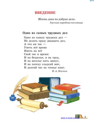 Введение
Жизнь дана на добрые дела.
Русская народная пословица
Одно из самых трудных дел
Одно из самых трудных дел —
Не делать сразу двадцать дел,
А что ни час —
Уметь всё время
Иметь на всё
Свой час и время:
И на безделье, и на труд,
И на веселье пять минут,
И на потеху сладкий миг,
И долгий час на чтенье книг.
И. А. Мазнин
3www.e-ranok.com.ua
 