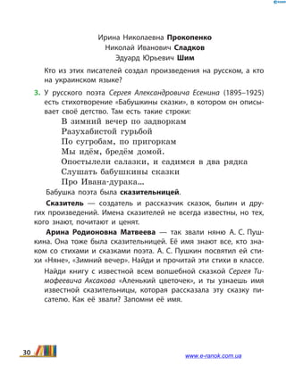 Ирина Николаевна Прокопенко
Николай Иванович Сладков
Эдуард Юрьевич Шим
	 Кто из этих писателей создал произведения на русском, а кто
на украинском языке?
3.	У русского поэта Сергея Александровича Есенина (1895–1925)
есть стихотворение «Бабушкины сказки», в котором он описы­
вает своё детство. Там есть такие строки:
В зимний вечер по задворкам
Разухабистой гурьбой
По сугробам, по пригоркам
Мы идём, бредём домой.
Опостылели салазки, и садимся в два рядка
Слушать бабушкины сказки
Про Ивана-дурака…
Бабушка поэта была сказительницей.
Сказитель — создатель и рассказчик сказок, былин и дру­
гих произведений. Имена сказителей не всегда известны, но тех,
кого знают, почитают и ценят.
Арина Родионовна Матвеева — так звали няню А. С. Пуш­
кина. Она тоже была сказительницей. Её имя знают все, кто зна­
ком со стихами и сказками поэта. А. С. Пушкин посвятил ей сти­
хи «Няне», «Зимний вечер». Найди и прочитай эти стихи в классе.
	 Найди книгу с известной всем волшебной сказкой Сергея Ти­
мофеевича Аксакова «Аленький цветочек», и  ты узнаешь имя
известной сказительницы, которая рассказала эту сказку пи­
сателю. Как её звали? Запомни её имя.
30 www.e-ranok.com.ua
 