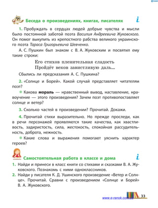 Беседа о произведениях, книгах, писателях	
1. Пробуждать в сердцах людей добрые чувства и мысли
было постоянной заботой поэта Василия Андреевича Жуковского.
Он помог выкупить из крепостного рабства великого украинско­
го поэта Тараса Григорьевича Шевченко.
А. С. Пушкин был знаком с В. А. Жуковским и  посвятил ему
такие строки:
Его стихов пленительная сладость
Пройдёт веков завистливую даль…
Сбылись ли предсказания А. С. Пушкина?
2. «Солнце и Борей». Какой случай представляет читателям
поэт?
 Какова мораль — нравственный вывод, наставление, нра­
воучение — этого произведения? Зачем поэт противопоставляет
солнце и ветер?
3. Сколько частей в произведении? Прочитай. Докажи.
4. Прочитай стихи выразительно. Но прежде проследи, как
в  речи персонажей проявляются такие качества, как хвастли­
вость, задиристость, сила, жестокость, спокойная рассудитель­
ность, доброта, нежность.
 Какие слова и выражения помогают уяснить характер
ге­роев?
Самостоятельная работа в классе и дома	
1.	 Найди и принеси в класс книги со стихами и сказками В. А. Жу­
ковского. Познакомь с ними одноклассников.
2.	 Найди у писателя К. Д. Ушинского произведение «Ветер и Солн­
це». Прочитай. Сравни с произведением «Солнце и Борей»
В.  А.  Жуковского.
33www.e-ranok.com.ua
 