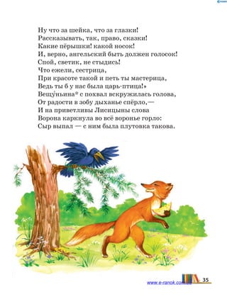Ну что за шейка, что за глазки!
Рассказывать, так, право, сказки!
Какие пёрышки! какой носок!
И, верно, ангельский быть должен голосок!
Спой, светик, не стыдись!
Что ежели, сестрица,
При красоте такой и петь ты мастерица,
Ведь ты б у нас была царь-птица!»
Вещу5ньина* с похвал вскружилась голова,
От радости в зобу дыханье спёрло,—
И на приветливы Лисицыны слова
Ворона каркнула во всё воронье горло:
Сыр выпал — с ним была плутовка такова.
35www.e-ranok.com.ua
 