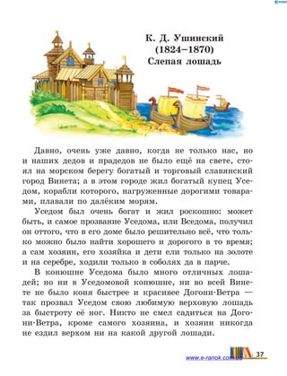 К.  Д. Ушинский
(1824–1870)
Слепая лошадь
Давно, очень уже давно, когда не только нас, но
и  наших дедов и прадедов не было ещё на свете, сто-
ял на морском берегу богатый и торговый славянский
город Винета; а в этом городе жил богатый купец Усе-
дом, корабли которого, нагруженные дорогими товара-
ми, плавали по далёким морям.
Уседом был очень богат и жил роскошно: может
быть, и самое прозвание Уседома, или Вседома, получил
он оттого, что в его доме было решительно всё, что толь-
ко можно было найти хорошего и дорогого в  то время;
а  сам хозяин, его хозяйка и дети ели только на золоте
и  на серебре, ходили только в соболях да в  парче.
В конюшне Уседома было много отличных лоша-
дей; но ни в Уседомовой конюшне, ни во всей Вине-
те не было коня быстрее и красивее Догони-Ветра —
так прозвал Уседом свою любимую верховую лошадь
за быстроту её ног. Никто не смел садиться на Дого-
ни-Ветра, кроме самого хозяина, и хозяин никогда
не  ездил верхом ни на какой другой лошади.
37www.e-ranok.com.ua
 