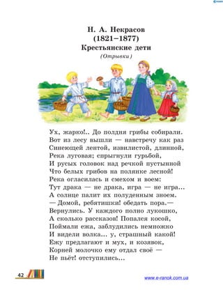 Н. А. Некрасов
(1821–1877)
Крестьянские дети
(Отрывки)
Ух, жарко!.. До полдня грибы собирали.
Вот из лесу вышли — навстречу как раз
Синеющей лентой, извилистой, длинной,
Река луговая; спрыгнули гурьбой,
И русых головок над речкой пустынной
Что белых грибов на полянке лесной!
Река огласилась и смехом и воем:
Тут драка — не драка, игра — не игра...
А солнце палит их полуденным зноем.
— Домой, ребятишки! обедать пора.—
Вернулись. У каждого полно лукошко,
А сколько рассказов! Попался косой,
Поймали ежа, заблудились немножко
И видели волка... у, страшный какой!
Ежу предлагают и мух, и козявок,
Корней молочко ему отдал своё —
Не пьёт! отступились...
42 www.e-ranok.com.ua
 