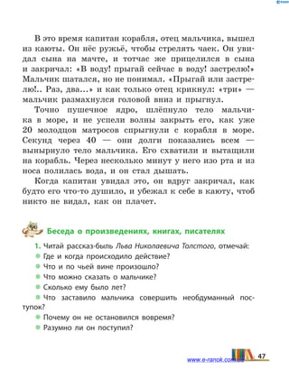 В это время капитан корабля, отец мальчика, вышел
из каюты. Он нёс ружьё, чтобы стрелять чаек. Он уви-
дал сына на мачте, и тотчас же прицелился в сына
и  закричал: «В воду! прыгай сейчас в воду! застрелю!»
Мальчик шатался, но не понимал. «Прыгай или застре-
лю!.. Раз, два...» и как только отец крикнул: «три» —
мальчик размахнулся головой вниз и прыгнул.
Точно пушечное ядро, шлёпнуло тело мальчи-
ка в море, и не успели волны закрыть его, как уже
20  молодцов матросов спрыгнули с корабля в море.
Секунд через 40 — они долги показались всем —
вынырнуло тело мальчика. Его схватили и вытащили
на корабль. Через несколько минут у него изо рта и из
носа полилась вода, и он стал дышать.
Когда капитан увидал это, он вдруг закричал, как
будто его что-то душило, и убежал к себе в каюту, чтоб
никто не видал, как он плачет.
Беседа о произведениях, книгах, писателях
1. Читай рассказ-быль Льва Николаевича Толстого, отмечай:
 Где и когда происходило действие?
 Что и по чьей вине произошло?
 Что можно сказать о мальчике?
 Сколько ему было лет?
 Что заставило мальчика совершить необдуманный пос­
тупок?
 Почему он не остановился вовремя?
 Разумно ли он поступил?
47www.e-ranok.com.ua
 