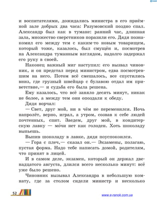 и воспитателями, дожидались министра в его приём-
ной зале добрых два часа: Разумовский поздно спал.
Александр был как в тумане: ранний час, длинная
зала, множество сверстников поразили его. Дядя позна-
комил его между тем с каким-то новым товарищем,
который тоже, казалось, был смущён и, посмотрев
на  Александра туманным взглядом, надолго задержал
его руку в  своей.
Наконец важный миг наступил: его вызвал чинов-
ник, и он предстал перед министром, едва посмотрев-
шим на него. Потом всё смешалось, все спустились
вниз, где грузный швейцар с булавою отдал им при-
ветствие,— и судьба его была решена.
Ему казалось, что всё заняло десять минут, никак
не более, а между тем они опоздали к обеду.
Дядя ворчал:
— Свет, друг мой, ни в чём не переменился. Ночь
напролёт, верно, играл, а утром, созвав к себе людей
почтенных, спит. Заедем, друг мой, в кондитер-
скую лавку — мо5чи нет как голоден. Хоть шоколаду
выпьешь.
Выпив шоколаду в лавке, дядя поуспокоился.
— Гора с плеч,— сказал он.— Экзамены, полагаю,
пустая форма. Надо тебе написать домой, родителям,
что принят в лицей.
И в самом деле, экзамен, который он держал две-
надцатого августа, длился всего несколько минут: всё
уже было решено.
Чиновник вызывал Александра в небольшую ком-
нату, где за столом сидели министр и несколько
52 www.e-ranok.com.ua
 