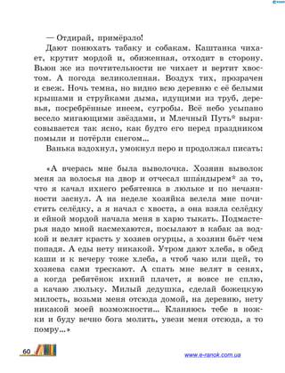 — Отдирай, примёрзло!
Дают понюхать табаку и собакам. Каштанка чиха-
ет, крутит мордой и, обиженная, отходит в сторону.
Вьюн же из почтительности не чихает и вертит хвос­
том. А  погода великолепная. Воздух тих, прозрачен
и свеж. Ночь темна, но видно всю деревню с её белыми
крышами и струйками дыма, идущими из труб, дере-
вья, посребрённые инеем, сугробы. Всё небо усыпано
весело мигающими звёздами, и Млечный Путь* выри-
совывается так ясно, как будто его перед праздником
помыли и потёрли снегом…
Ванька вздохнул, умокнул перо и продолжал писать:
«А вчерась мне была выволочка. Хозяин выволок
меня за волосья на двор и отчесал шпа5ндырем* за то,
что я качал ихнего ребятенка в люльке и по нечаян-
ности заснул. А на неделе хозяйка велела мне почи-
стить селёдку, а я начал с хвоста, а она взяла селёдку
и ейной мордой начала меня в харю тыкать. Подмасте-
рья надо мной насмехаются, посылают в кабак за вод-
кой и велят красть у хозяев огурцы, а хозяин бьёт чем
попадя. А еды нету никакой. Утром дают хлеба, в обед
каши и к вечеру тоже хлеба, а чтоб чаю или щей, то
хозяева сами трескают. А спать мне велят в  сенях,
а когда ребятёнок ихний плачет, я вовсе не сплю,
а  качаю люльку. Милый дедушка, сделай божецкую
милость, возьми меня отсюда домой, на деревню, нету
никакой моей возможности… Кланяюсь тебе в  нож-
ки и буду вечно бога молить, увези меня отсюда, а то
помру…»
60 www.e-ranok.com.ua
 