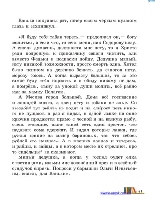 Ванька покривил рот, потёр своим чёрным кулаком
глаза и всхлипнул.
«Я буду тебе табак тереть,— продолжал он,— богу
молиться, а если что, то секи меня, как Сидорову козу.
А ежели думаешь, должности мне нету, то я Христа
ради попрошусь к приказчику сапоги чистить, али
заместо Федьки в подпаски пойду. Дедушка милый,
нету никакой возможности, просто смерть одна. Хотел
было пешком на деревню бежать, да сапогов нету,
морозу боюсь. А когда вырасту большой, то за это
самое буду тебя кормить и в обиду никому не дам,
а  помрёшь, стану за упокой души молить, всё равно
как за мамку Пелагею.
А Москва город большой. Дома всё господские
и  лошадей много, а овец нету и собаки не злые. Со
звездо5й* тут ребята не ходят и на кли5рос* петь нико-
го не пущают, а раз я видал, в одной лавке на окне
крючки продаются прямо с леской и на всякую рыбу,
очень стоющие, даже такой есть один крючок, что
пудового сома удержит. И видал которые лавки, где
ружья всякие на манер бариновых, так что небось
рублей сто кажное… А в мясных лавках и тетерева,
и рябцы, и зайцы, а в котором месте их стреляют, про
то сиде5льцы* не сказывают.
Милый дедушка, а когда у господ будет ёлка
с гостинцами, возьми мне золочённый орех и в зелёный
сундучок спрячь. Попроси у барышни Ольги Игнатьев-
ны, скажи, для Ваньки».
61www.e-ranok.com.ua
 