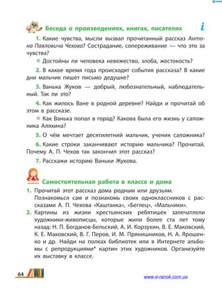Беседа о произведениях, книгах, писателях	
1. Какие чувства, мысли вызвал прочитанный рассказ Анто­
на Павловича Чехова? Сострадание, сопереживание — что это за
чувства?
 Достойны ли человека невежество, злоба, жестокость?
2. В какое время года происходят события рассказа? В какие
дни мальчик пишет письмо дедушке?
3. Ванька Жуков — добрый, любознательный, наблюдатель­
ный. Так ли это?
4. Как жилось Ване в родной деревне? Найди и прочитай об
этом в рассказе.
 Как Ванька попал в город? Какова была его жизнь у сапож­
ника Аляхина?
5. О чём мечтает десятилетний мальчик, ученик сапожника?
6. Какие строки заканчивают историю мальчика? Прочитай.
Почему А.  П.  Чехов так закончил этот рассказ?
7. Расскажи историю Ваньки Жукова.
Самостоятельная работа в классе и дома
1.	Прочитай этот рассказ дома родным или друзьям.
	 Познакомься сам и познакомь своих одноклассников с рас­
сказами А.  П.  Чехова «Каштанка», «Беглец», «Мальчики».
2.	Картины из жизни крестьянских ребятишек запечатлели
художники-живописцы, которые жили более ста лет тому
назад: Н. П. Богданов-Бельский, А. И. Корзухин, В. Е. Маковский,
К. Е. Маковский, В. Г. Перов, И. М. Прянишников, Н. А. Ярошен­
ко и др. 	Найди на полках библиотек или в Интернете альбо­
мы с репродукциями* картин этих художников. Организуйте
их выставку в классе.
64 www.e-ranok.com.ua
 