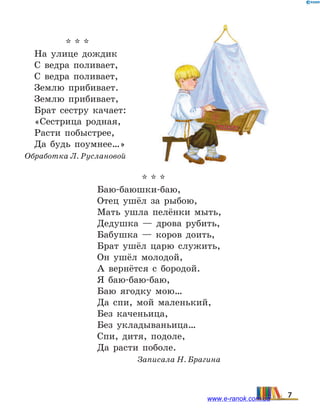 * * *
На улице дождик
С ведра поливает,
С ведра поливает,
Землю прибивает.
Землю прибивает,
Брат сестру качает:
«Сестрица родная,
Расти побыстрее,
Да будь поумнее…»
Обработка Л. Руслановой
* * *
Баю-баюшки-баю,
Отец ушёл за рыбою,
Мать ушла пелёнки мыть,
Дедушка — дрова рубить,
Бабушка — коров доить,
Брат ушёл царю служить,
Он ушёл молодой,
А вернётся с бородой.
Я баю-баю-баю,
Баю ягодку мою…
Да спи, мой маленький,
Без каченьица,
Без укладываньица…
Спи, дитя, подоле,
Да расти поболе.
Записала Н. Брагина
7www.e-ranok.com.ua
 