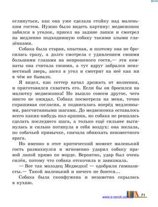 оглянуться, как она уже сделала стойку над малень-
ким гостем. Нужно было видеть картину: медвежонок
забился в уголок, присел на задние лапки и смотрел
на медленно подходившую собаку такими злыми гла-
зёнками.
Собака была старая, опытная, и поэтому она не бро-
силась сразу, а долго смотрела с удивлением своими
большими глазами на непрошеного гостя,— эти ком-
наты она считала своими, а тут вдруг забрался неиз-
вестный зверь, засел в угол и смотрит на неё как ни
в  чём не бывало.
Я видел, как сеттер начал дрожать от волнения,
и  приготовился схватить его. Если бы он бросился на
малютку медвежонка! Но вышло совсем другое, чего
никто не ожидал. Собака посмотрела на меня, точно
спрашивая согласия, и подвигалась вперёд медленны-
ми, рассчитанными шагами. До медвежонка оставалось
всего каких-нибудь пол-аршина, но собака не решалась
сделать последнего шага, а только ещё сильнее вытя-
нулась и сильно потянула в себя воздух: она желала,
по собачьей привычке, сначала обнюхать неизвестного
врага.
Но именно в этот критический момент маленький
гость размахнулся и мгновенно ударил собаку пра-
вой лапой прямо по морде. Вероятно, удар был очень
силён, потому что собака отскочила и завизжала.
— Вот так молодец Медведко! — одобрили гимнази-
сты.— Такой маленький и ничего не боится...
Собака была сконфужена и незаметно скрылась
в  кухню.
71www.e-ranok.com.ua
 