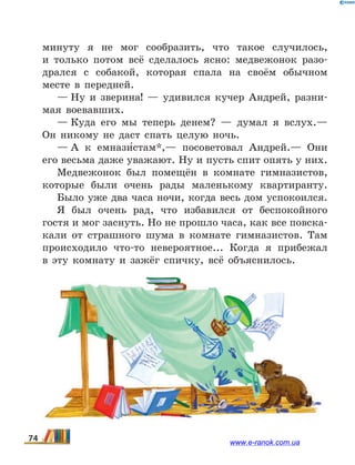 минуту я не мог сообразить, что такое случилось,
и  только потом всё сделалось ясно: медвежонок разо-
дрался с собакой, которая спала на своём обычном
месте в передней.
— Ну и зверина! — удивился кучер Андрей, разни-
мая воевавших.
— Куда его мы теперь денем? — думал я вслух.—
Он никому не даст спать целую ночь.
— А к емнази5стам*,— посоветовал Андрей.— Они
его весьма даже уважают. Ну и пусть спит опять у них.
Медвежонок был помещён в комнате гимназистов,
которые были очень рады маленькому квартиранту.
Было уже два часа ночи, когда весь дом успокоился.
Я был очень рад, что избавился от беспокойного
гостя и мог заснуть. Но не прошло часа, как все повска-
кали от страшного шума в комнате гимназистов. Там
происходило что-то невероятное... Когда я прибежал
в  эту комнату и зажёг спичку, всё объяснилось.
74 www.e-ranok.com.ua
 