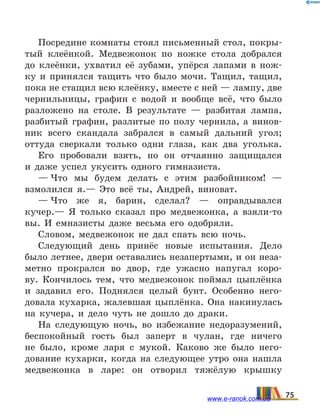 Посредине комнаты стоял письменный стол, покры-
тый клеёнкой. Медвежонок по ножке стола добрался
до клеёнки, ухватил её зубами, упёрся лапами в нож-
ку и  принялся тащить что было мочи. Тащил, тащил,
пока не стащил всю клеёнку, вместе с ней — лампу, две
чернильницы, графин с водой и вообще всё, что было
разложено на столе. В результате — разбитая лампа,
разбитый графин, разлитые по полу чернила, а винов­
ник всего скандала забрался в самый дальний угол;
оттуда сверкали только одни глаза, как два уголька.
Его пробовали взять, но он отчаянно защищался
и  даже успел укусить одного гимназиста.
— Что мы будем делать с этим разбойником! —
взмолился я.— Это всё ты, Андрей, виноват.
— Что же я, барин, сделал? — оправдывался
кучер.— Я только сказал про медвежонка, а взяли-то
вы. И  емназисты даже весьма его одобряли.
Словом, медвежонок не дал спать всю ночь.
Следующий день принёс новые испытания. Дело
было летнее, двери оставались незапертыми, и он неза-
метно прокрался во двор, где ужасно напугал коро-
ву. Кончилось тем, что медвежонок поймал цыплёнка
и  задавил его. Поднялся целый бунт. Особенно него-
довала кухарка, жалевшая цыплёнка. Она накинулась
на кучера, и дело чуть не дошло до драки.
На следующую ночь, во избежание недоразумений,
беспокойный гость был заперт в чулан, где ничего
не  было, кроме ларя с мукой. Каково же было него-
дование кухарки, когда на следующее утро она нашла
медвежонка в ларе: он отворил тяжёлую крышку
75www.e-ranok.com.ua
 